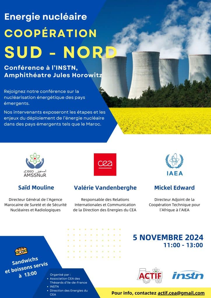 Coopération sud-nord, une conférence ouverte à tous le 5 novembre de 11h à 13h : cette conférence sur la nucléarisation énergétique des pays émergents est organisée par l'Actif, Association CEA des thésards d'Ile-de-France, par l'INSTN et par la Direction des énergies du CEA. Les intervenants exposeront les étapes et enjeux du déploiement de l'énergie nucléaire dans des pays émergents tels que le Maroc.